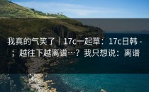 我真的气笑了｜17c一起草：17c日韩 - ；越往下越离谱…？我只想说：离谱