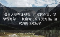 每日大赛在线观看：门槛这件事，我想说两句——复盘笔记来了更好懂，这次真的很难反驳