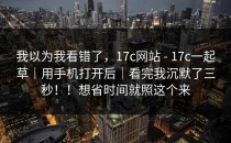 我以为我看错了，17c网站 - 17c一起草｜用手机打开后｜看完我沉默了三秒！！想省时间就照这个来