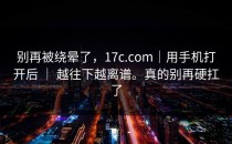 别再被绕晕了，17c.com｜用手机打开后 ｜ 越往下越离谱。真的别再硬扛了