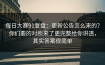 每日大赛91复盘：更新公告怎么来的？你们要的对照来了更完整给你讲透，其实答案很简单