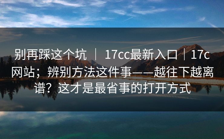 别再踩这个坑 | 17cc最新入口|17c网站;辨别方法这件事——越往下越离谱?这才是最省事的打开方式 第1张 别再踩这个坑 | 17cc最新入口|17c网站;辨别方法这件事——越往下越离谱?这才是最省事的打开方式 第1张