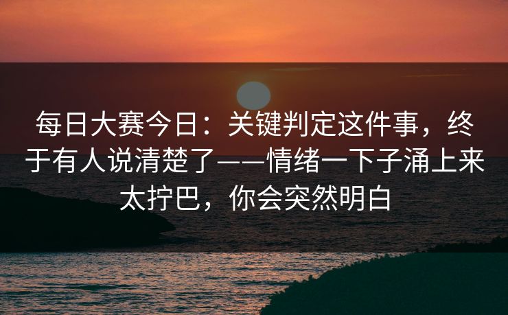 每日大赛今日：关键判定这件事，终于有人说清楚了——情绪一下子涌上来太拧巴，你会突然明白  第1张