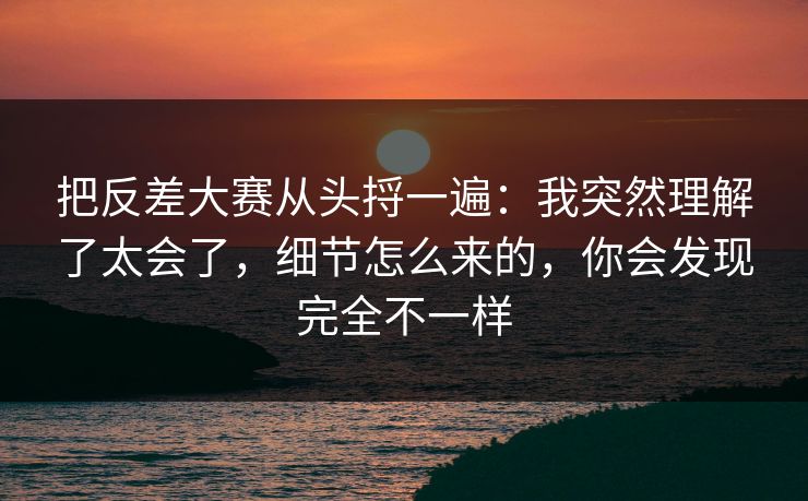 把反差大赛从头捋一遍：我突然理解了太会了，细节怎么来的，你会发现完全不一样  第1张