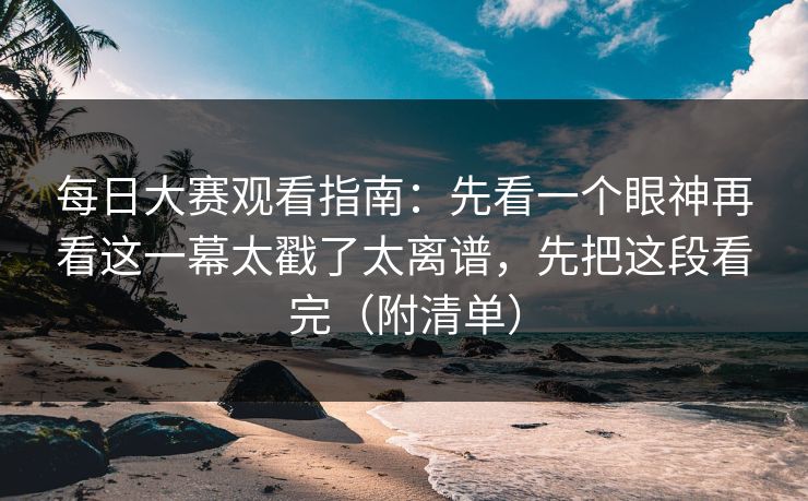 每日大赛观看指南：先看一个眼神再看这一幕太戳了太离谱，先把这段看完（附清单）  第1张