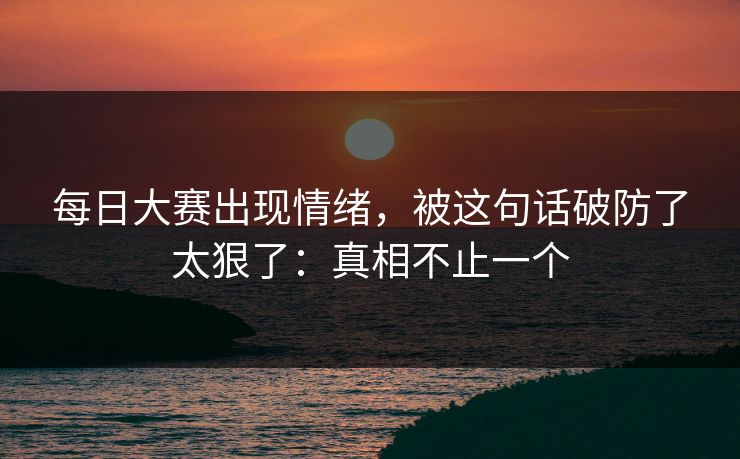 每日大赛出现情绪，被这句话破防了太狠了：真相不止一个  第1张