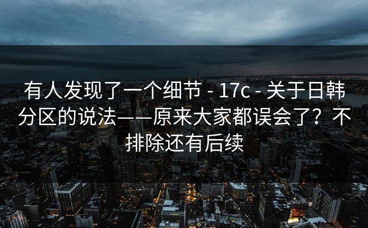 有人发现了一个细节 - 17c 关于日韩分区的说法——原来大家都误会了？不排除还有后续  第1张