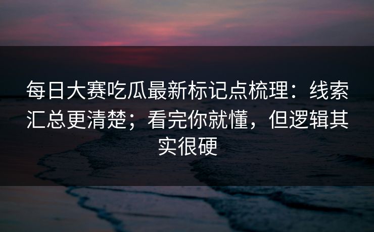 每日大赛吃瓜最新标记点梳理：线索汇总更清楚；看完你就懂，但逻辑其实很硬  第1张