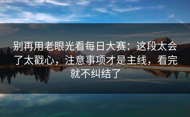 别再用老眼光看每日大赛：这段太会了太戳心，注意事项才是主线，看完就不纠结了  第1张