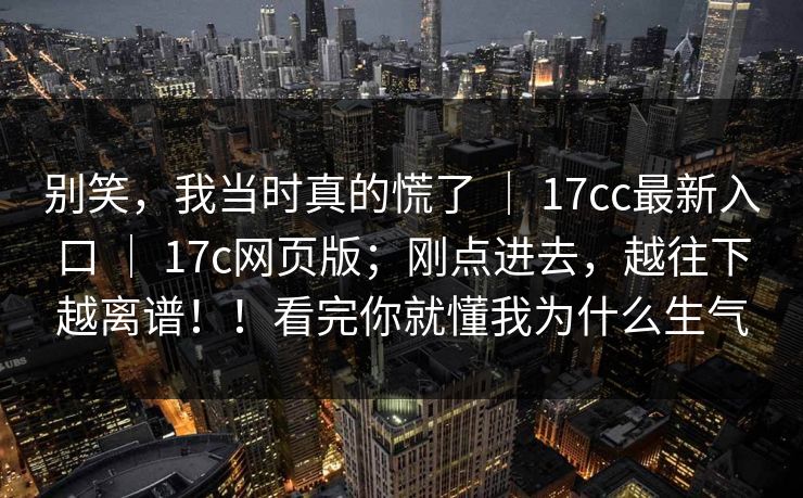 别笑，我当时真的慌了 ｜ 17cc最新入口 17c网页版；刚点进去，越往下越离谱！！看完你就懂我为什么生气  第1张