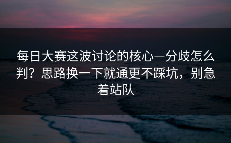 每日大赛这波讨论的核心—分歧怎么判？思路换一下就通更不踩坑，别急着站队