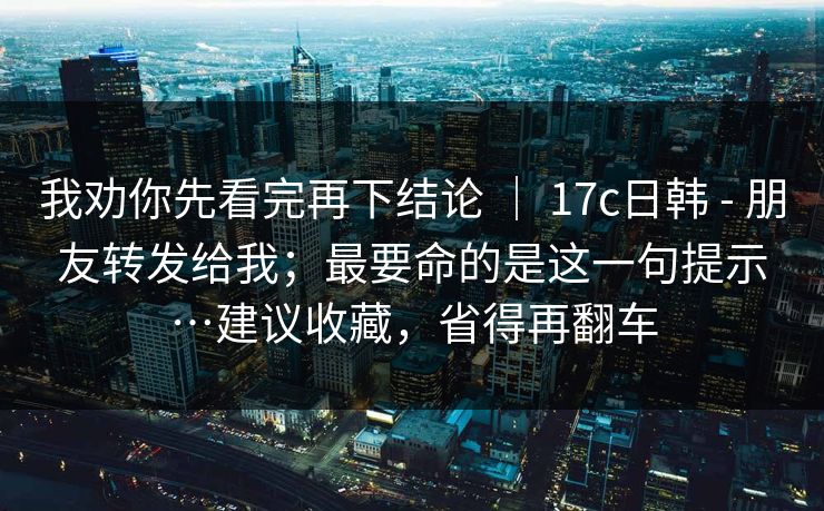 我劝你先看完再下结论 ｜ 17c日韩 - 朋友转发给我；最要命的是这一句提示…建议收藏，省得再翻车  第1张