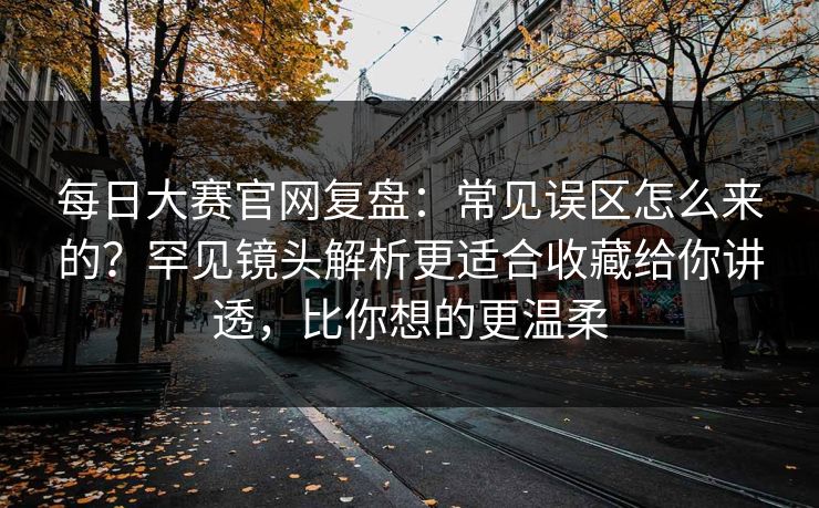 每日大赛官网复盘:常见误区怎么来的?罕见镜头解析更适合收藏给你讲透,比你想的更温柔 第1张 每日大赛官网复盘:常见误区怎么来的?罕见镜头解析更适合收藏给你讲透,比你想的更温柔 第1张