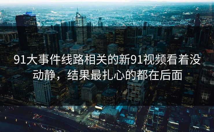 91大事件线路相关的新91视频看着没动静,结果最扎心的都在后面 第1张 91大事件线路相关的新91视频看着没动静,结果最扎心的都在后面 第1张