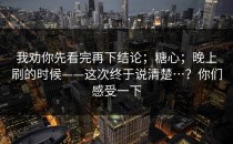 我劝你先看完再下结论；糖心；晚上刷的时候——这次终于说清楚…？你们感受一下