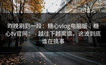 昨晚刷到一段：糖心vlog电脑版｜糖心tv官网： - 越往下越离谱。这波到底谁在搞事