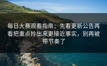 每日大赛观看指南：先看更新公告再看把重点拎出来更接近事实，别再被带节奏了