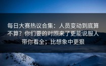 每日大赛热议合集：人员变动到底算不算？你们要的对照来了更能说服人带你看全；比想象中更狠