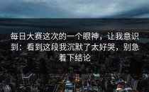 每日大赛这次的一个眼神，让我意识到：看到这段我沉默了太好哭，别急着下结论