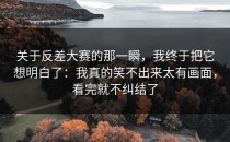 关于反差大赛的那一瞬，我终于把它想明白了：我真的笑不出来太有画面，看完就不纠结了