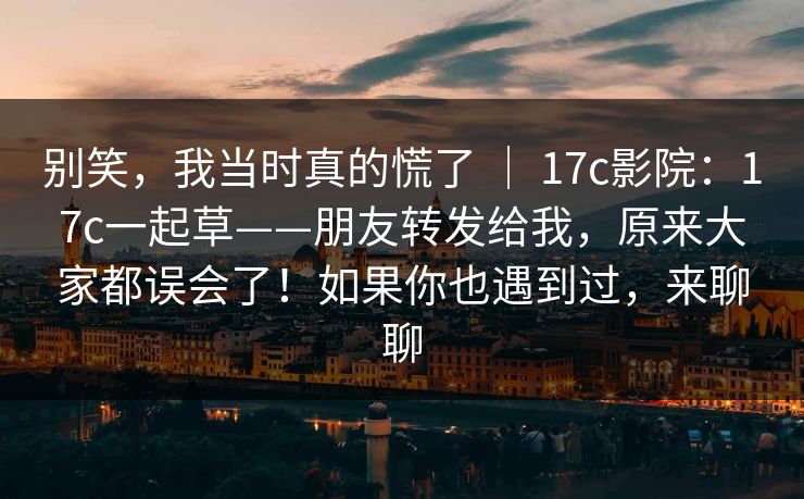 别笑，我当时真的慌了 ｜ 17c影院：17c一起草——朋友转发给我，原来大家都误会了！如果你也遇到过，来聊聊  第1张