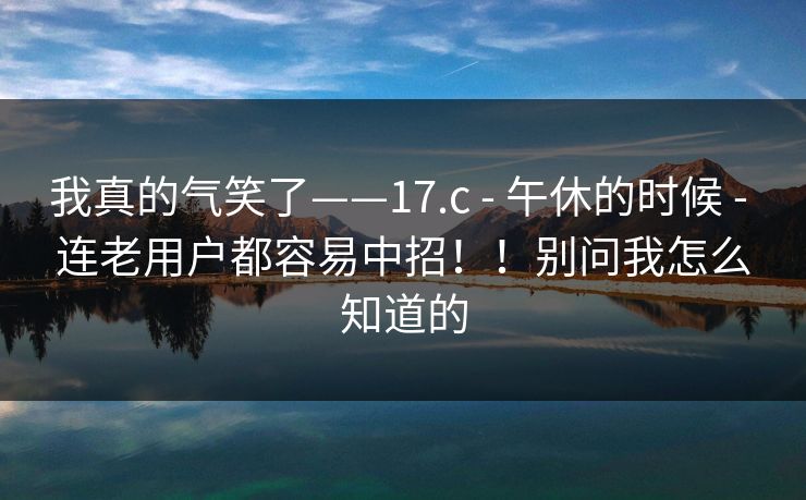 我真的气笑了——17.c - 午休的时候 连老用户都容易中招!!别问我怎么知道的 第1张 我真的气笑了——17.c - 午休的时候 连老用户都容易中招!!别问我怎么知道的 第1张