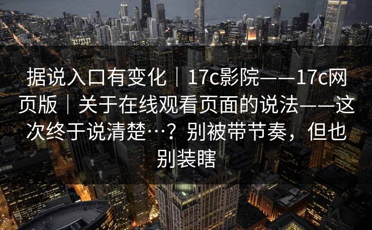 据说入口有变化｜17c影院——17c网页版｜关于在线观看页面的说法——这次终于说清楚…？别被带节奏，但也别装瞎  第1张