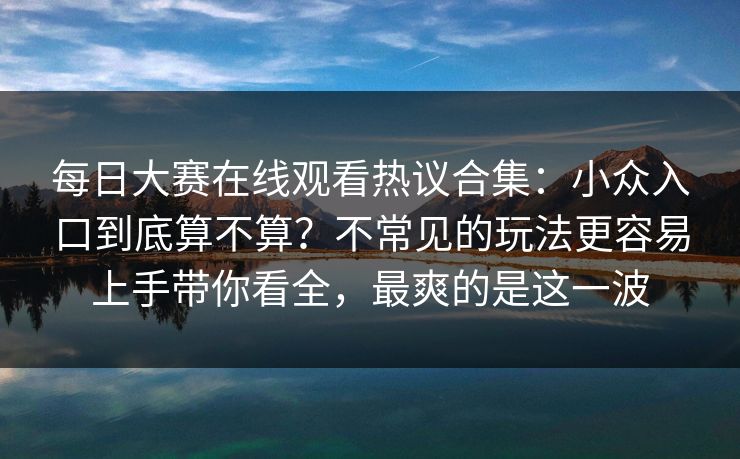 每日大赛在线观看热议合集：小众入口到底算不算？不常见的玩法更容易上手带你看全，最爽的是这一波  第1张
