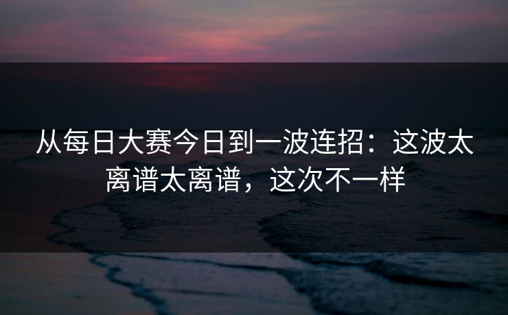 从每日大赛今日到一波连招:这波太离谱太离谱,这次不一样 第1张 从每日大赛今日到一波连招:这波太离谱太离谱,这次不一样 第1张