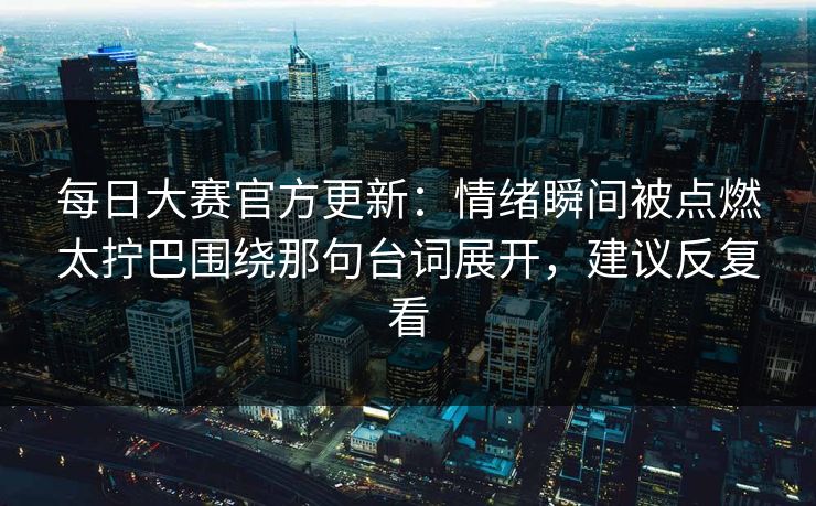 每日大赛官方更新：情绪瞬间被点燃太拧巴围绕那句台词展开，建议反复看  第1张