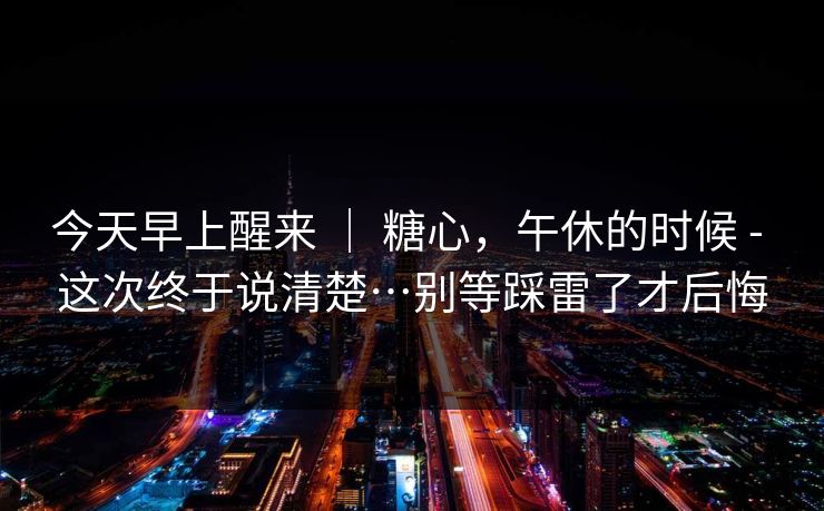 今天早上醒来 ｜ 糖心，午休的时候 - 这次终于说清楚…别等踩雷了才后悔  第1张