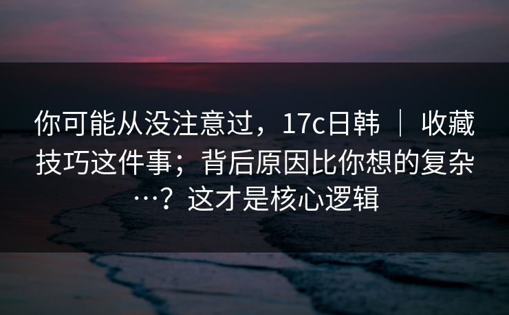 你可能从没注意过，17c日韩 ｜ 收藏技巧这件事；背后原因比你想的复杂…？这才是核心逻辑  第1张
