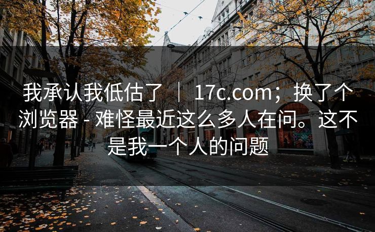 我承认我低估了 ｜ 17c.com；换了个浏览器 - 难怪最近这么多人在问。这不是我一个人的问题  第1张