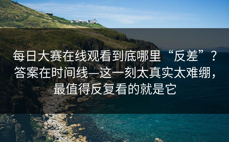 每日大赛在线观看到底哪里“反差”？答案在时间线—这一刻太真实太难绷，最值得反复看的就是它  第1张