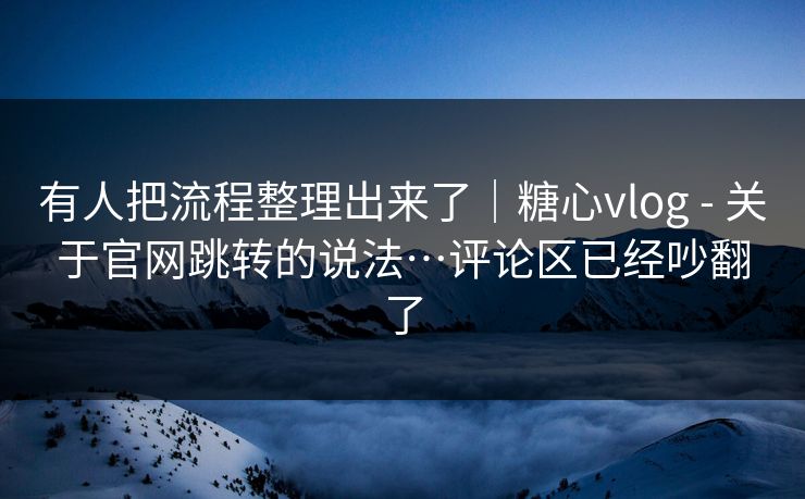 有人把流程整理出来了|糖心vlog - 关于官网跳转的说法…评论区已经吵翻了 第1张 有人把流程整理出来了|糖心vlog - 关于官网跳转的说法…评论区已经吵翻了 第1张