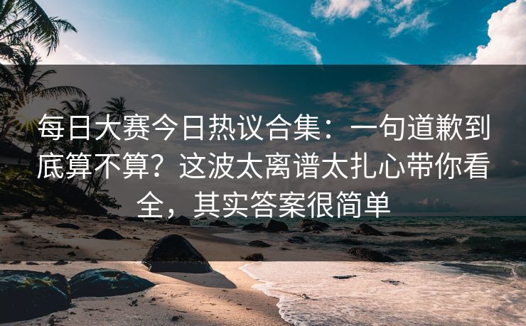 每日大赛今日热议合集:一句道歉到底算不算?这波太离谱太扎心带你看全,其实答案很简单 第1张 每日大赛今日热议合集:一句道歉到底算不算?这波太离谱太扎心带你看全,其实答案很简单 第1张