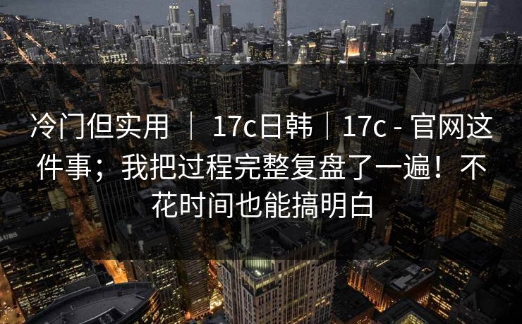 冷门但实用 ｜ 17c日韩｜17c - 官网这件事；我把过程完整复盘了一遍！不花时间也能搞明白  第1张