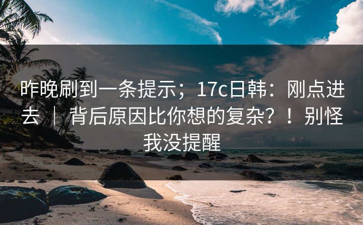 昨晚刷到一条提示;17c日韩:刚点进去 | 背后原因比你想的复杂?!别怪我没提醒 第1张 昨晚刷到一条提示;17c日韩:刚点进去 | 背后原因比你想的复杂?!别怪我没提醒 第1张