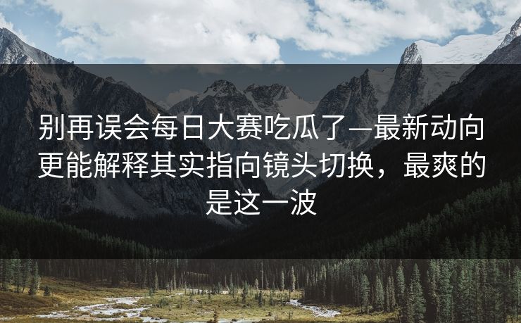别再误会每日大赛吃瓜了—最新动向更能解释其实指向镜头切换，最爽的是这一波  第1张