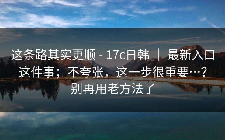 这条路其实更顺 - 17c日韩 ｜ 最新入口这件事；不夸张，这一步很重要…？别再用老方法了  第1张