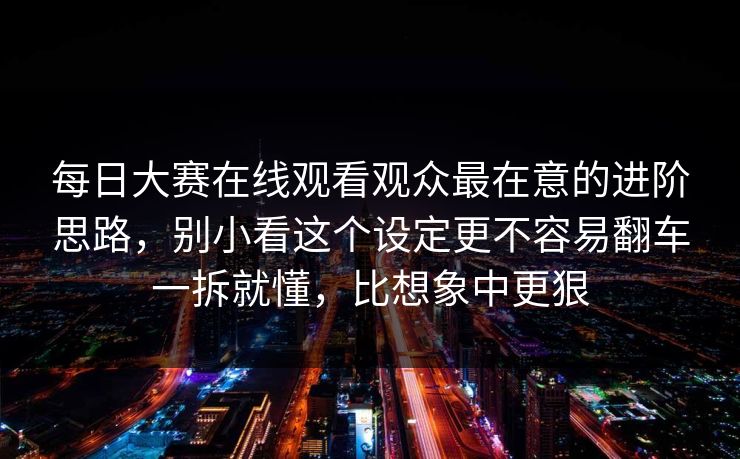 每日大赛在线观看观众最在意的进阶思路，别小看这个设定更不容易翻车一拆就懂，比想象中更狠  第1张