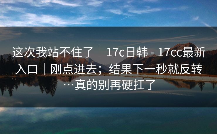 这次我站不住了｜17c日韩 - 17cc最新入口｜刚点进去；结果下一秒就反转…真的别再硬扛了  第1张