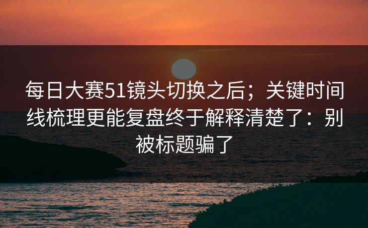 每日大赛51镜头切换之后；关键时间线梳理更能复盘终于解释清楚了：别被标题骗了  第1张
