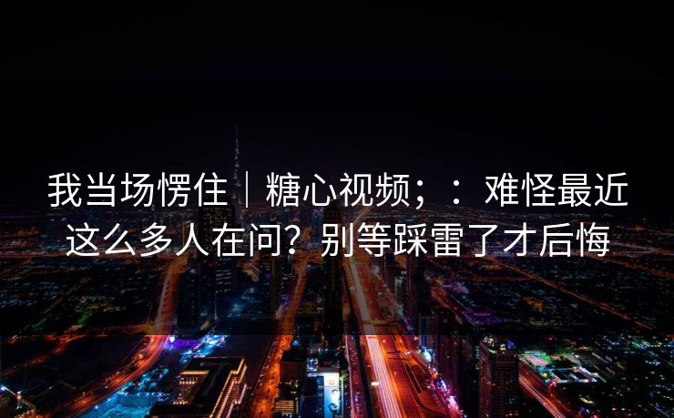 我当场愣住|糖心视频;:难怪最近这么多人在问?别等踩雷了才后悔 第1张 我当场愣住|糖心视频;:难怪最近这么多人在问?别等踩雷了才后悔 第1张