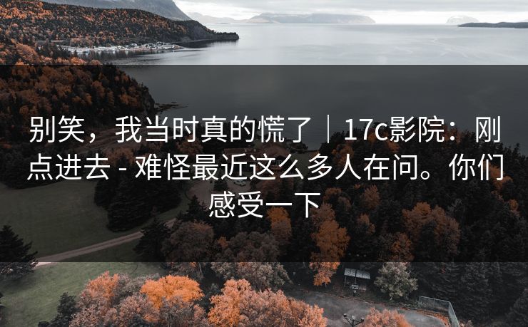 别笑,我当时真的慌了|17c影院:刚点进去 - 难怪最近这么多人在问。你们感受一下 第1张 别笑,我当时真的慌了|17c影院:刚点进去 - 难怪最近这么多人在问。你们感受一下 第1张