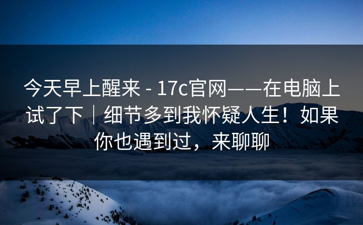今天早上醒来 - 17c官网——在电脑上试了下｜细节多到我怀疑人生！如果你也遇到过，来聊聊  第1张