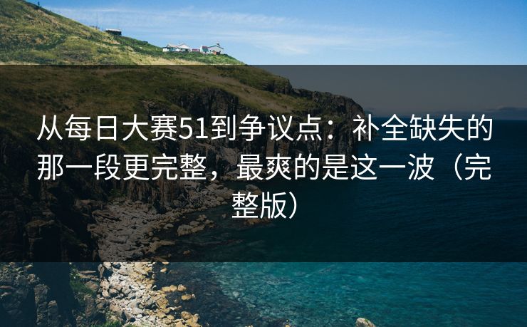 从每日大赛51到争议点:补全缺失的那一段更完整,最爽的是这一波(完整版) 第1张 从每日大赛51到争议点:补全缺失的那一段更完整,最爽的是这一波(完整版) 第1张