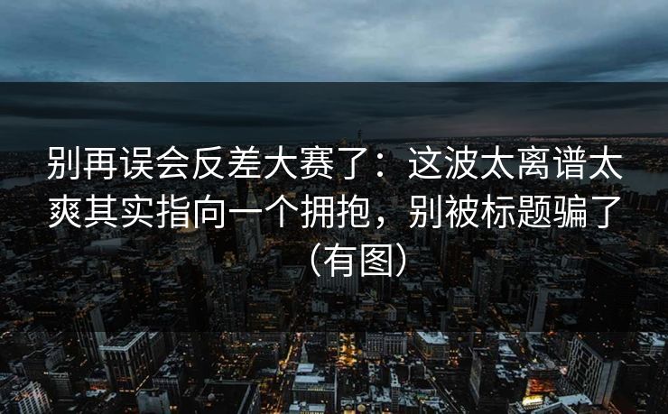 别再误会反差大赛了：这波太离谱太爽其实指向一个拥抱，别被标题骗了（有图）  第1张