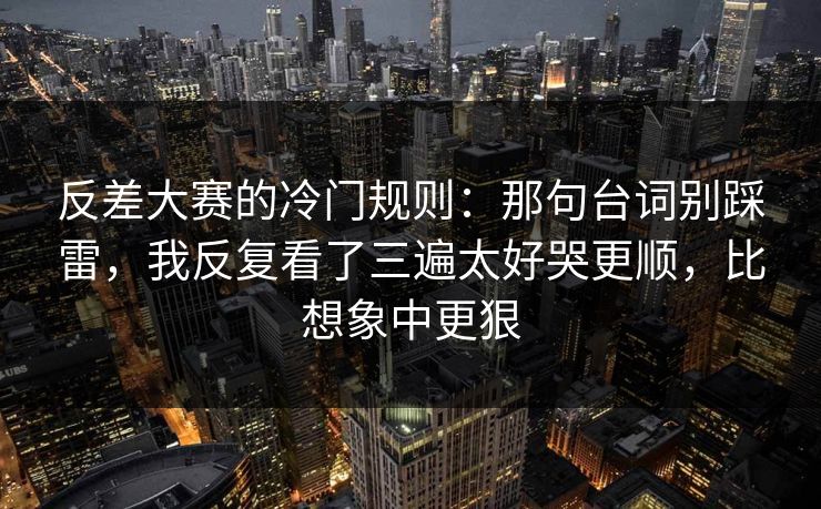 反差大赛的冷门规则：那句台词别踩雷，我反复看了三遍太好哭更顺，比想象中更狠