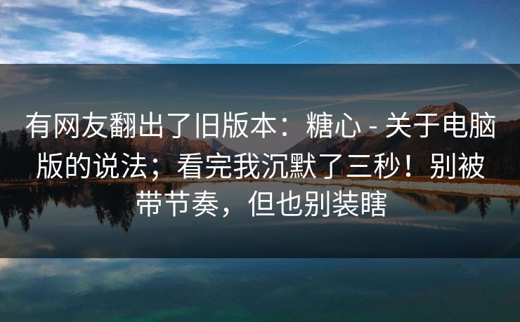 有网友翻出了旧版本:糖心 - 关于电脑版的说法;看完我沉默了三秒!别被带节奏,但也别装瞎 第1张 有网友翻出了旧版本:糖心 - 关于电脑版的说法;看完我沉默了三秒!别被带节奏,但也别装瞎 第1张